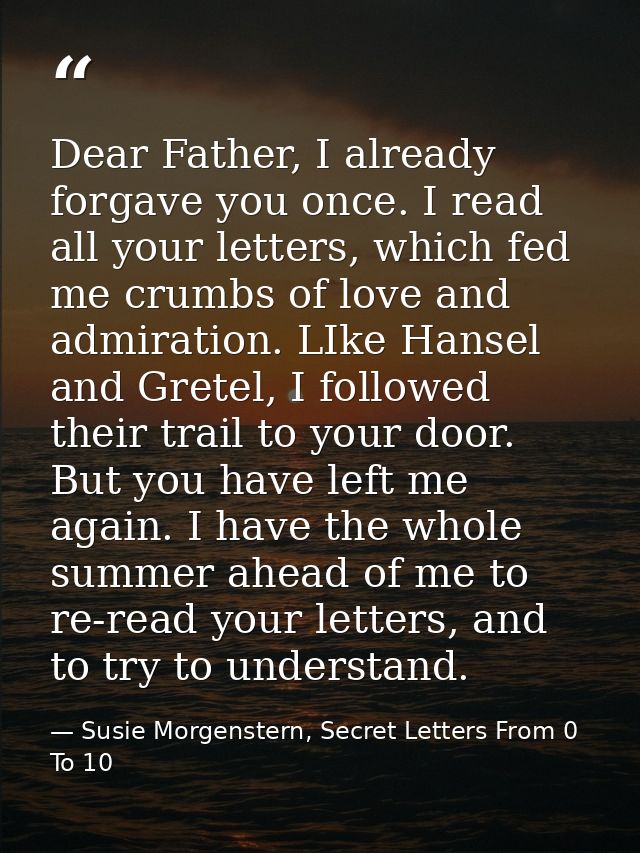 Dear Father, I already forgave you once. I read all your letters, which fed me crumbs of love and admiration. LIke Hanse — Susie Morgenstern, Secret Letters From 0 To 10