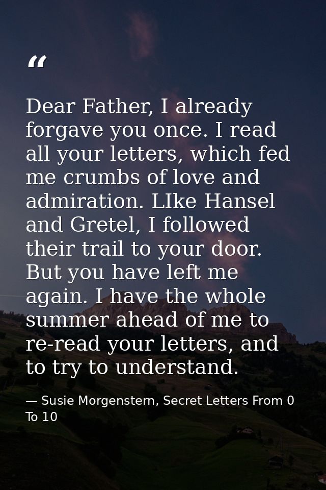 Dear Father, I already forgave you once. I read all your letters, which fed me crumbs of love and admiration. LIke Hanse — Susie Morgenstern, Secret Letters From 0 To 10