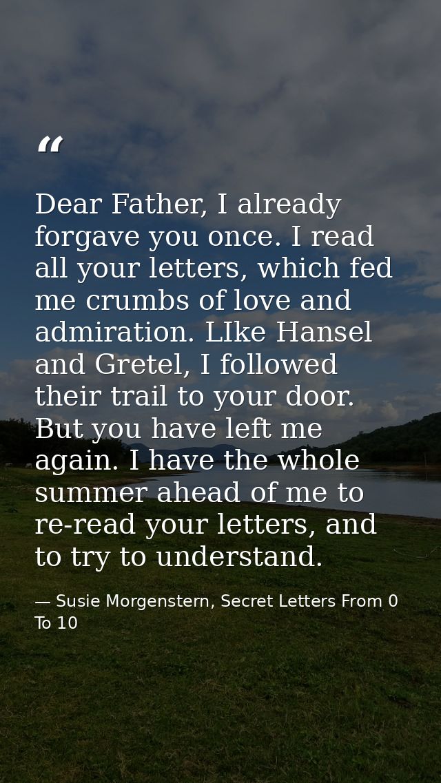 Dear Father, I already forgave you once. I read all your letters, which fed me crumbs of love and admiration. LIke Hanse — Susie Morgenstern, Secret Letters From 0 To 10