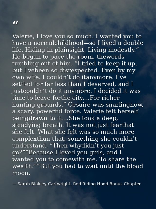 Valerie, I love you so much. I wanted you to have a normalchildhood—so I lived a double life. Hiding in plainsight. Livi — Sarah Blakley-Cartwright, Red Riding Hood Bonus Chapter