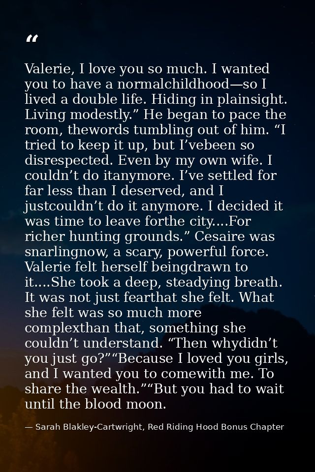 Valerie, I love you so much. I wanted you to have a normalchildhood—so I lived a double life. Hiding in plainsight. Livi — Sarah Blakley-Cartwright, Red Riding Hood Bonus Chapter