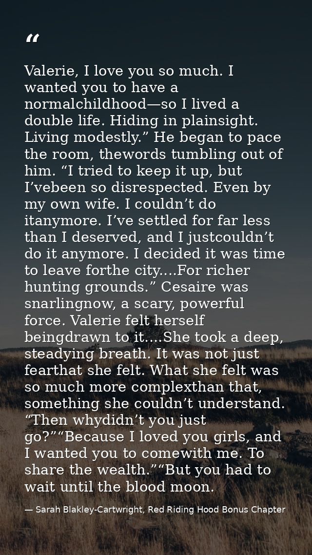 Valerie, I love you so much. I wanted you to have a normalchildhood—so I lived a double life. Hiding in plainsight. Livi — Sarah Blakley-Cartwright, Red Riding Hood Bonus Chapter
