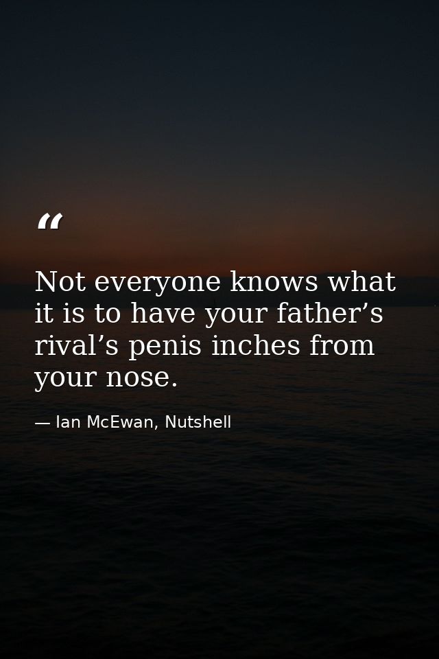 Not everyone knows what it is to have your father’s rival’s penis inches from your nose. — Ian McEwan, Nutshell