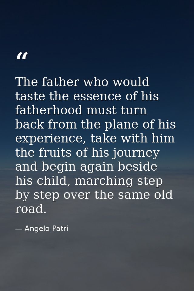 The father who would taste the essence of his fatherhood must turn back from the plane of his experience, take with him  — Angelo Patri