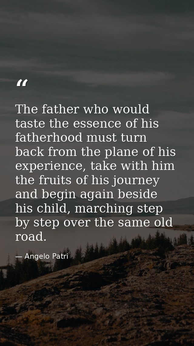 The father who would taste the essence of his fatherhood must turn back from the plane of his experience, take with him  — Angelo Patri