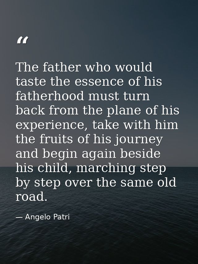 The father who would taste the essence of his fatherhood must turn back from the plane of his experience, take with him  — Angelo Patri