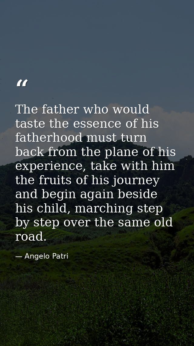 The father who would taste the essence of his fatherhood must turn back from the plane of his experience, take with him  — Angelo Patri