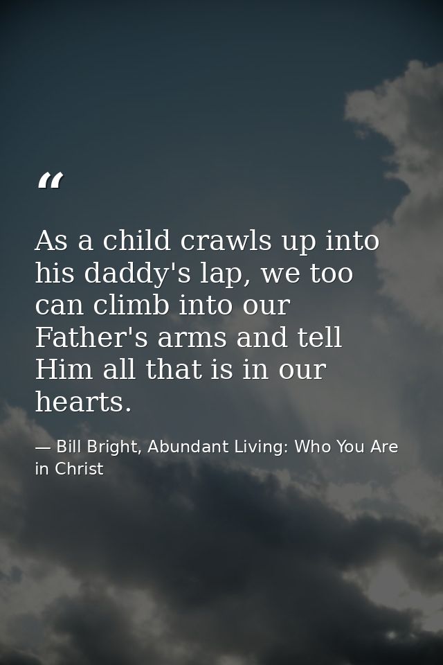 As a child crawls up into his daddy's lap, we too can climb into our Father's arms and tell Him all that is in our heart — Bill Bright, Abundant Living: Who You Are in Christ