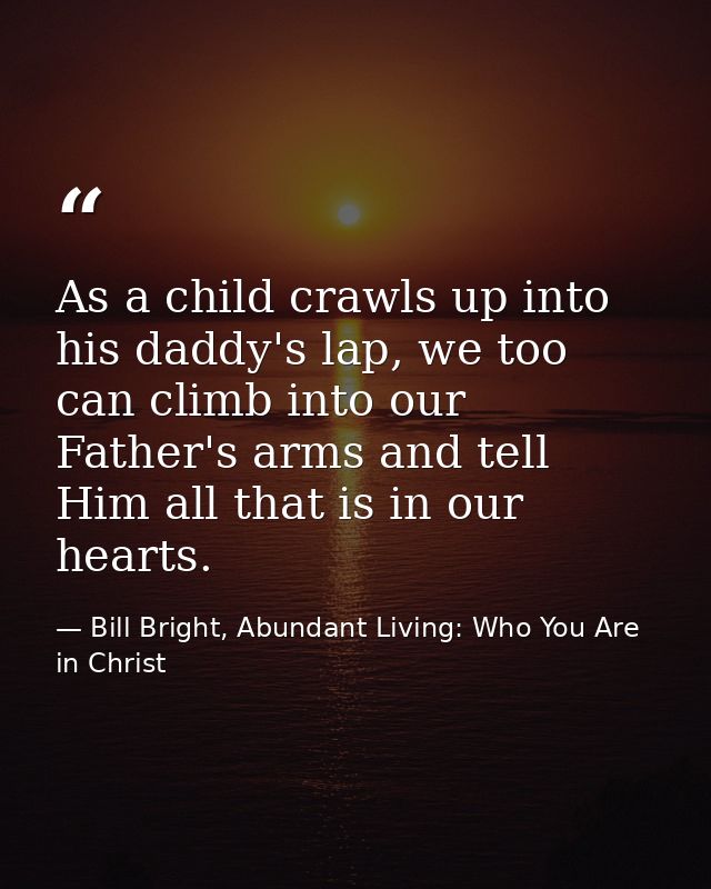 As a child crawls up into his daddy's lap, we too can climb into our Father's arms and tell Him all that is in our heart — Bill Bright, Abundant Living: Who You Are in Christ