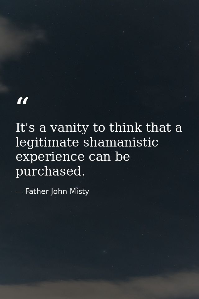 It's a vanity to think that a legitimate shamanistic experience can be purchased. — Father John Misty