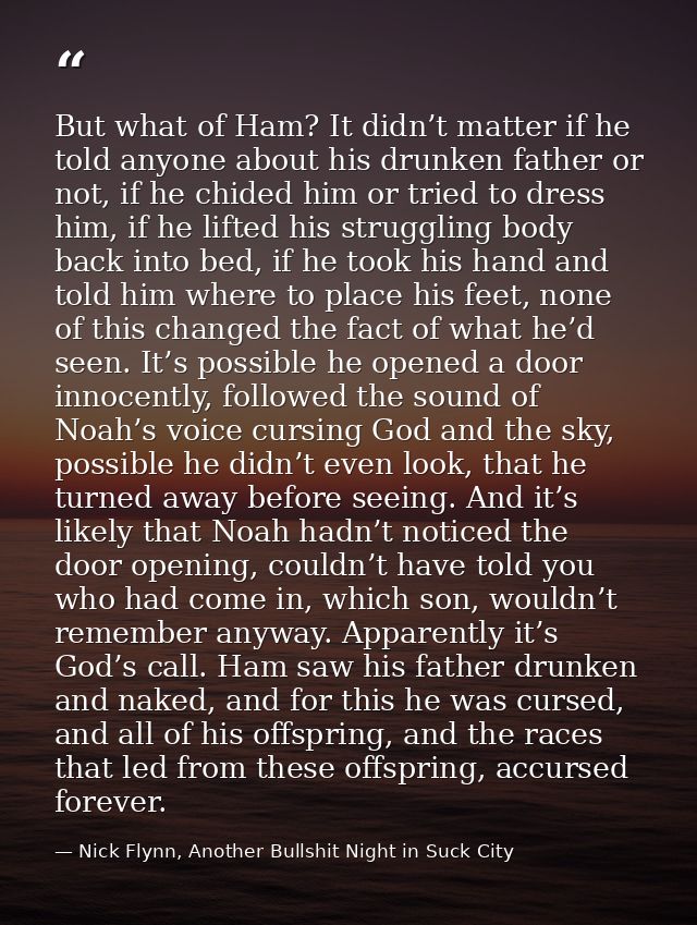 But what of Ham? It didn’t matter if he told anyone about his drunken father or not, if he chided him or tried to dress  — Nick Flynn, Another Bullshit Night in Suck City
