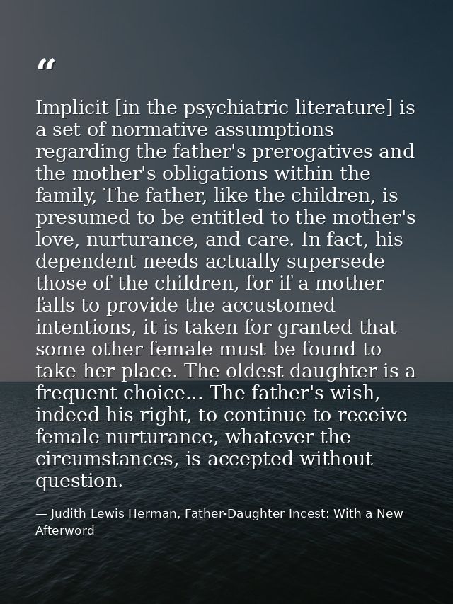 Implicit [in the psychiatric literature] is a set of normative assumptions regarding the father's prerogatives and the m — Judith Lewis Herman, Father-Daughter Incest: With a New Afterword