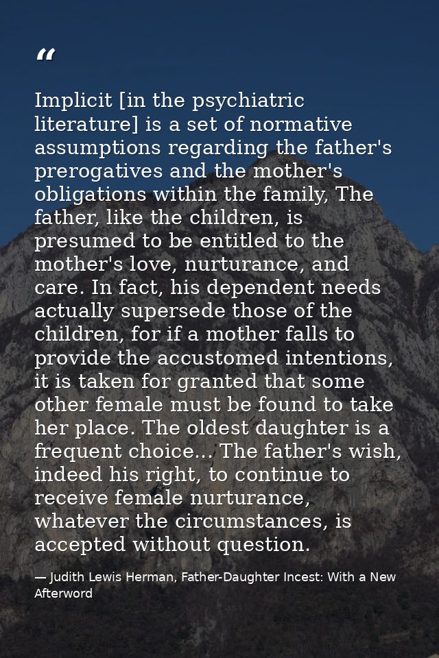 Implicit [in the psychiatric literature] is a set of normative assumptions regarding the father's prerogatives and the m — Judith Lewis Herman, Father-Daughter Incest: With a New Afterword