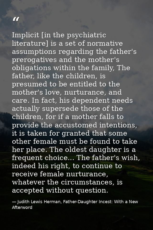 Implicit [in the psychiatric literature] is a set of normative assumptions regarding the father's prerogatives and the m — Judith Lewis Herman, Father-Daughter Incest: With a New Afterword