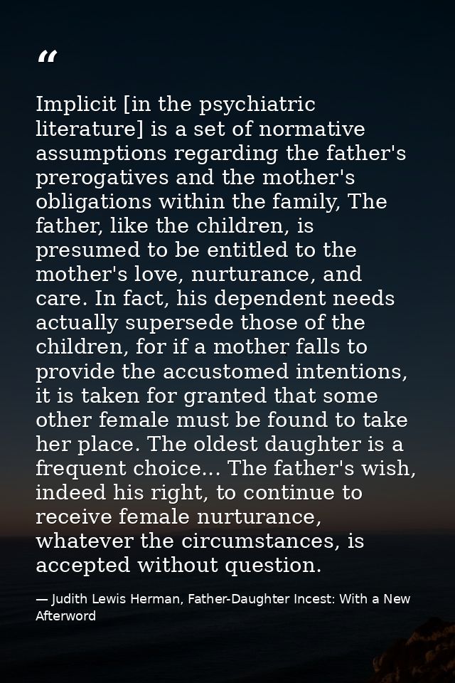 Implicit [in the psychiatric literature] is a set of normative assumptions regarding the father's prerogatives and the m — Judith Lewis Herman, Father-Daughter Incest: With a New Afterword