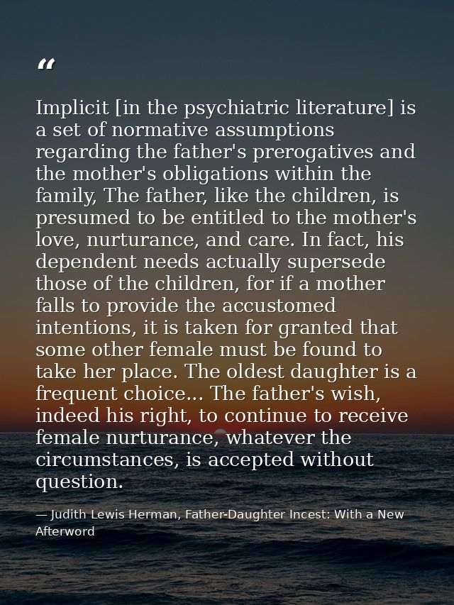 Implicit [in the psychiatric literature] is a set of normative assumptions regarding the father's prerogatives and the m — Judith Lewis Herman, Father-Daughter Incest: With a New Afterword