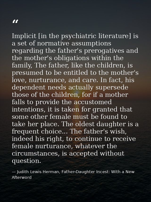 Implicit [in the psychiatric literature] is a set of normative assumptions regarding the father's prerogatives and the m — Judith Lewis Herman, Father-Daughter Incest: With a New Afterword