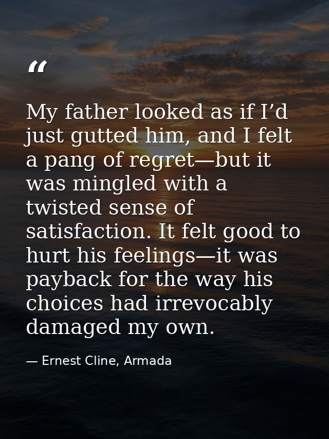 My father looked as if I’d just gutted him, and I felt a pang of regret—but it was mingled with a twisted sense of satis — Ernest Cline, Armada