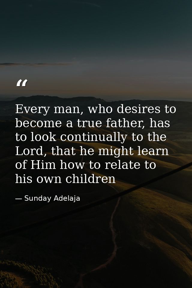 Every man, who desires to become a true father, has to look continually to the Lord, that he might learn of Him how to r — Sunday Adelaja