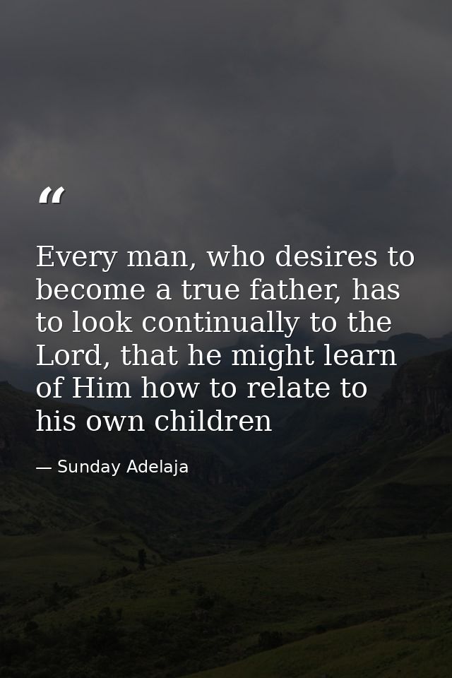 Every man, who desires to become a true father, has to look continually to the Lord, that he might learn of Him how to r — Sunday Adelaja