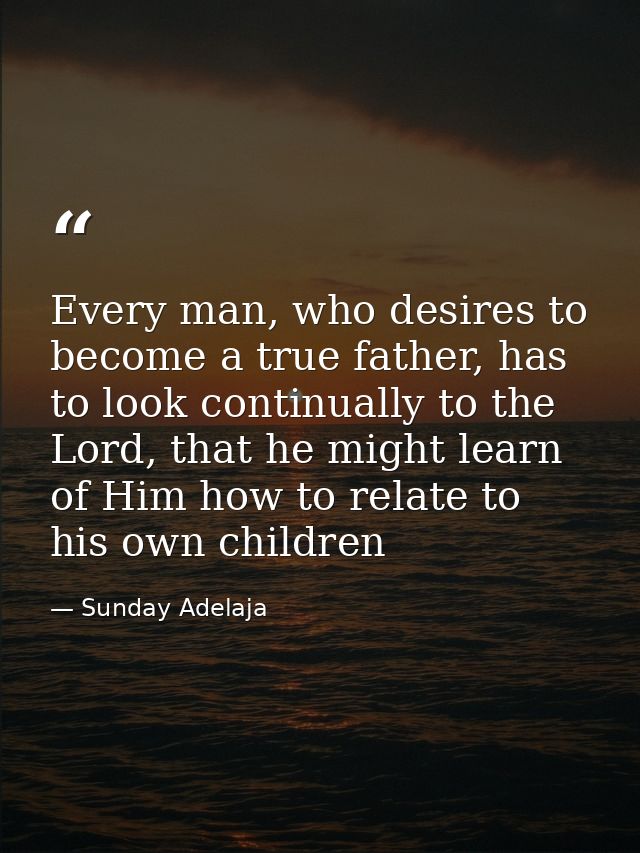 Every man, who desires to become a true father, has to look continually to the Lord, that he might learn of Him how to r — Sunday Adelaja