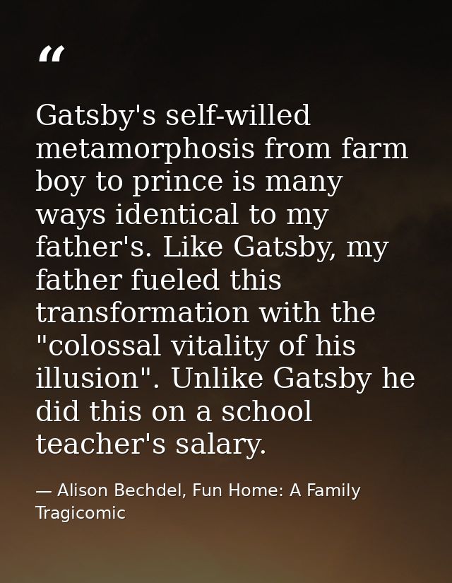 Gatsby's self-willed metamorphosis from farm boy to prince is many ways identical to my father's. Like Gatsby, my father — Alison Bechdel, Fun Home: A Family Tragicomic