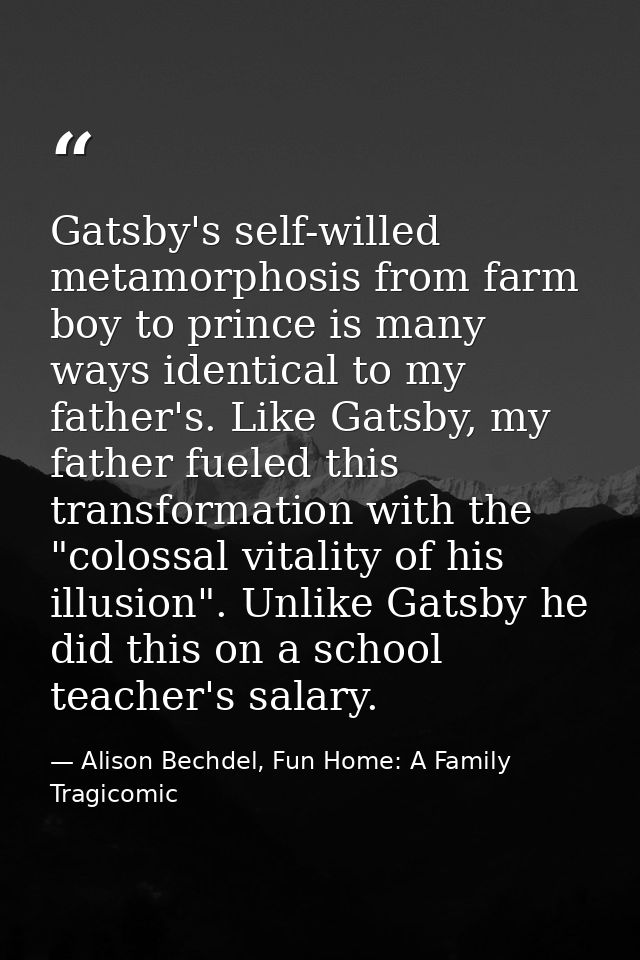 Gatsby's self-willed metamorphosis from farm boy to prince is many ways identical to my father's. Like Gatsby, my father — Alison Bechdel, Fun Home: A Family Tragicomic