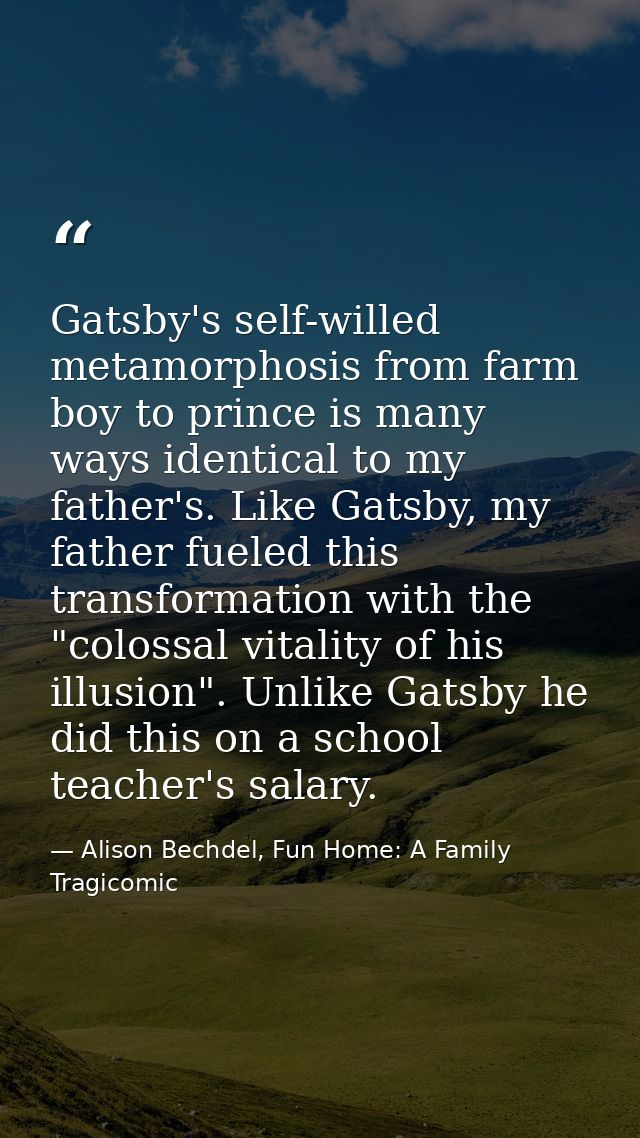 Gatsby's self-willed metamorphosis from farm boy to prince is many ways identical to my father's. Like Gatsby, my father — Alison Bechdel, Fun Home: A Family Tragicomic