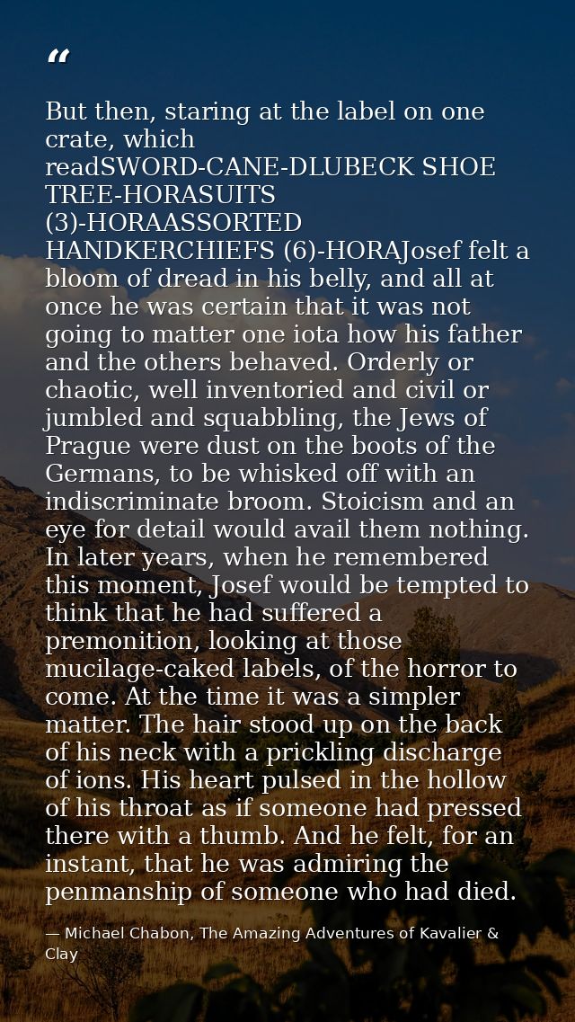 But then, staring at the label on one crate, which readSWORD-CANE-DLUBECK SHOE TREE-HORASUITS (3)-HORAASSORTED HANDKERCH — Michael Chabon, The Amazing Adventures of Kavalier & Clay