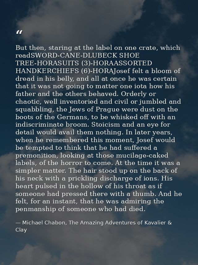 But then, staring at the label on one crate, which readSWORD-CANE-DLUBECK SHOE TREE-HORASUITS (3)-HORAASSORTED HANDKERCH — Michael Chabon, The Amazing Adventures of Kavalier & Clay