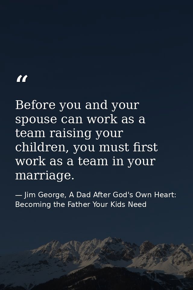Before you and your spouse can work as a team raising your children, you must first work as a team in your marriage. — Jim George, A Dad After God's Own Heart: Becoming the Father Your Kids Need
