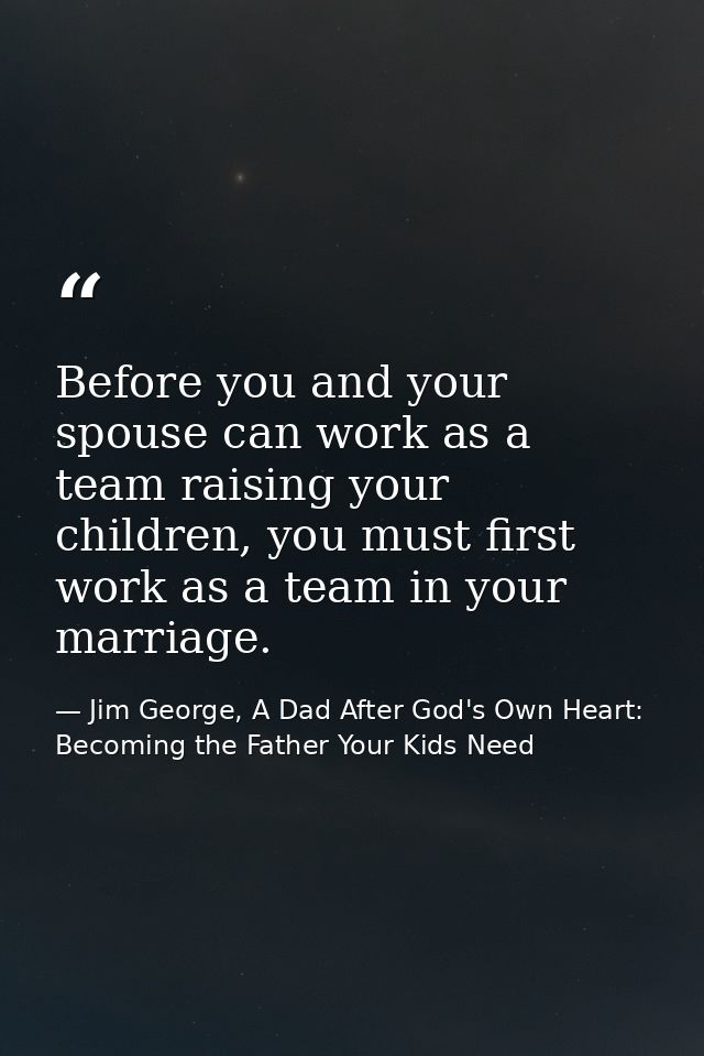 Before you and your spouse can work as a team raising your children, you must first work as a team in your marriage. — Jim George, A Dad After God's Own Heart: Becoming the Father Your Kids Need