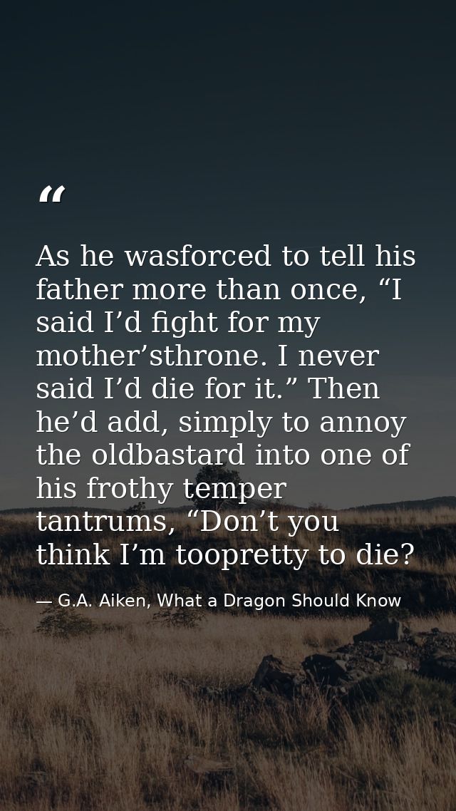 As he wasforced to tell his father more than once, “I said I’d fight for my mother’sthrone. I never said I’d die for it. — G.A. Aiken, What a Dragon Should Know