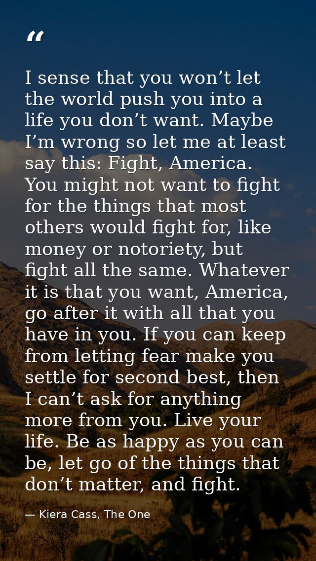 I sense that you won’t let the world push you into a life you don’t want. Maybe I’m wrong so let me at least say this: F — Kiera Cass, The One