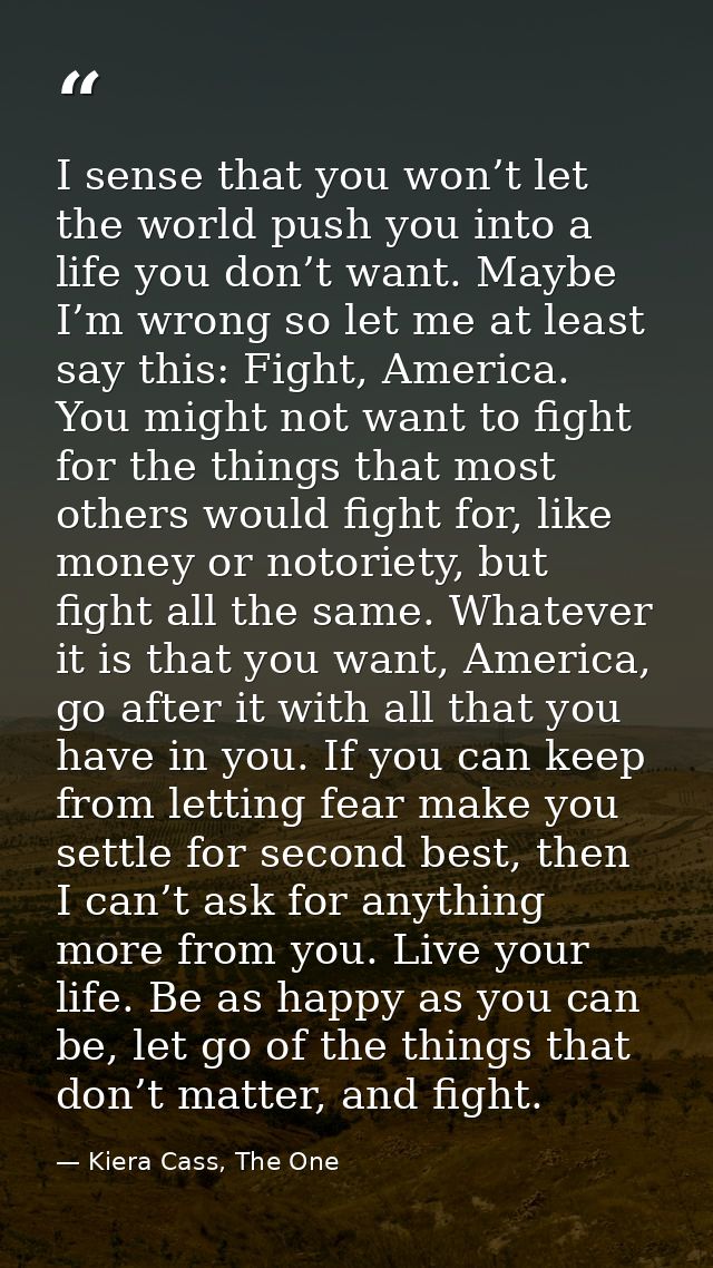 I sense that you won’t let the world push you into a life you don’t want. Maybe I’m wrong so let me at least say this: F — Kiera Cass, The One