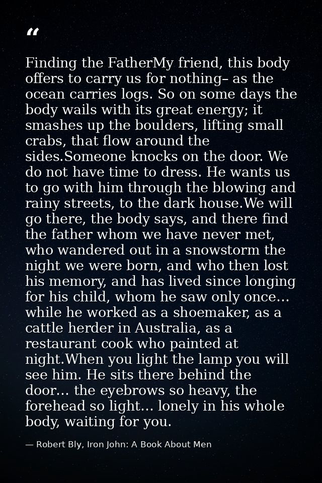 Finding the FatherMy friend, this body offers to carry us for nothing– as the ocean carries logs. So on some days the bo — Robert Bly, Iron John: A Book About Men