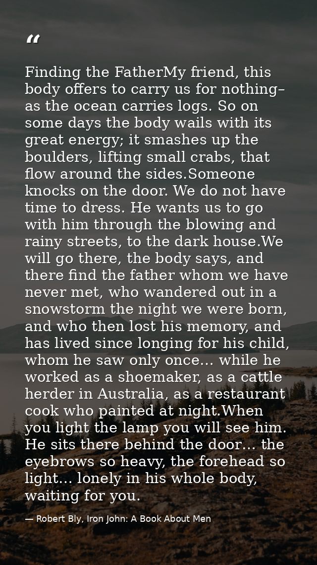 Finding the FatherMy friend, this body offers to carry us for nothing– as the ocean carries logs. So on some days the bo — Robert Bly, Iron John: A Book About Men