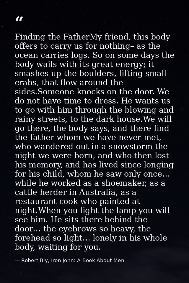 Finding the FatherMy friend, this body offers to carry us for nothing– as the ocean carries logs. So on some days the bo — Robert Bly, Iron John: A Book About Men