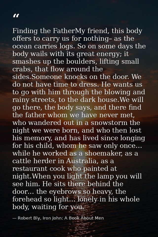 Finding the FatherMy friend, this body offers to carry us for nothing– as the ocean carries logs. So on some days the bo — Robert Bly, Iron John: A Book About Men