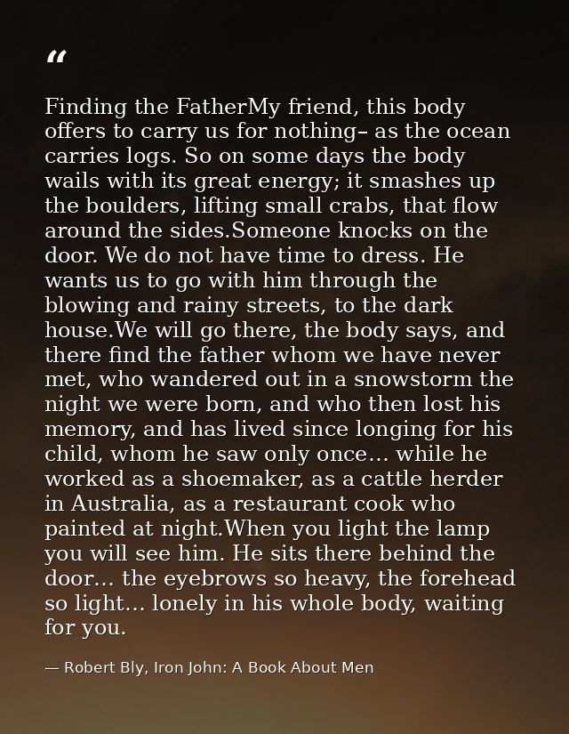 Finding the FatherMy friend, this body offers to carry us for nothing– as the ocean carries logs. So on some days the bo — Robert Bly, Iron John: A Book About Men
