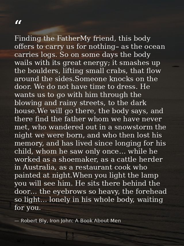 Finding the FatherMy friend, this body offers to carry us for nothing– as the ocean carries logs. So on some days the bo — Robert Bly, Iron John: A Book About Men