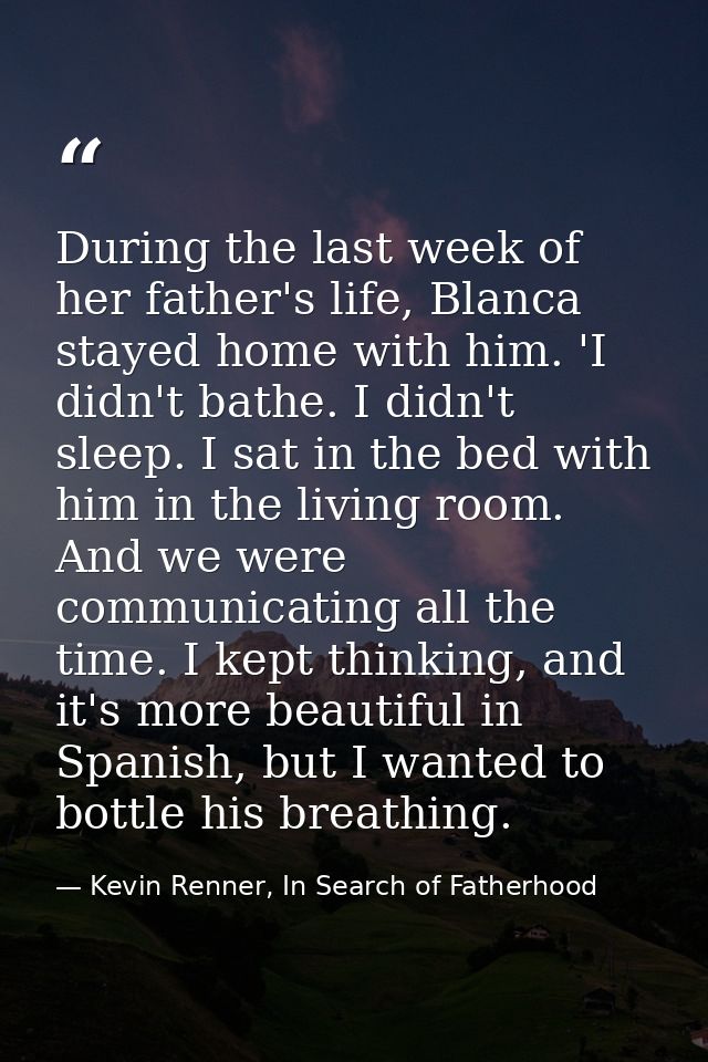 During the last week of her father's life, Blanca stayed home with him. 'I didn't bathe. I didn't sleep. I sat in the be — Kevin Renner, In Search of Fatherhood