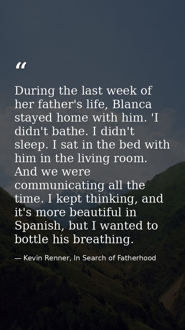 During the last week of her father's life, Blanca stayed home with him. 'I didn't bathe. I didn't sleep. I sat in the be — Kevin Renner, In Search of Fatherhood