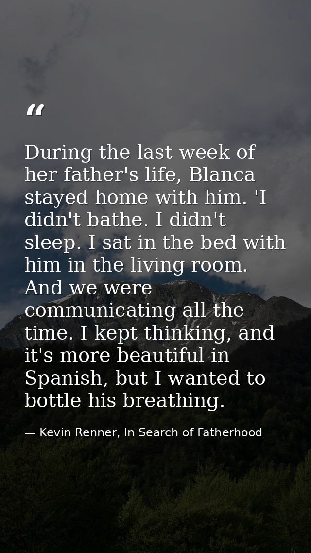 During the last week of her father's life, Blanca stayed home with him. 'I didn't bathe. I didn't sleep. I sat in the be — Kevin Renner, In Search of Fatherhood