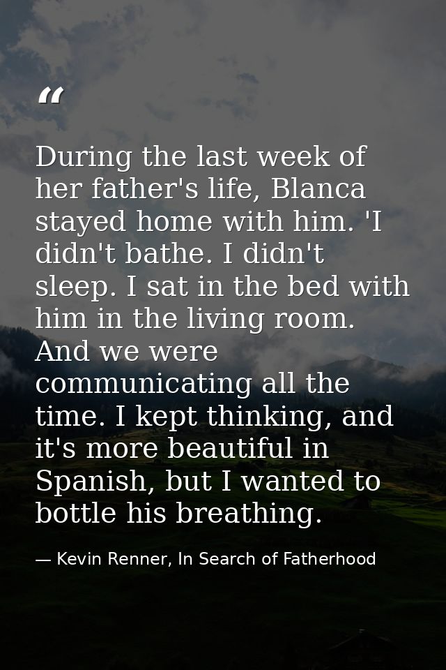 During the last week of her father's life, Blanca stayed home with him. 'I didn't bathe. I didn't sleep. I sat in the be — Kevin Renner, In Search of Fatherhood