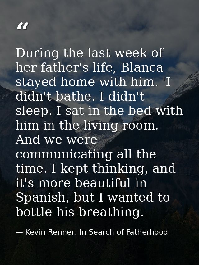 During the last week of her father's life, Blanca stayed home with him. 'I didn't bathe. I didn't sleep. I sat in the be — Kevin Renner, In Search of Fatherhood