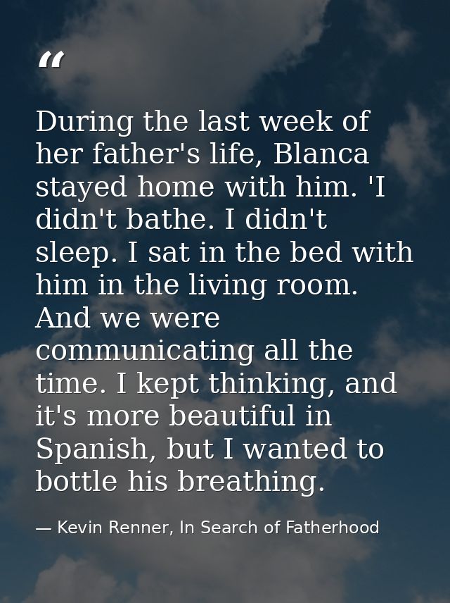During the last week of her father's life, Blanca stayed home with him. 'I didn't bathe. I didn't sleep. I sat in the be — Kevin Renner, In Search of Fatherhood