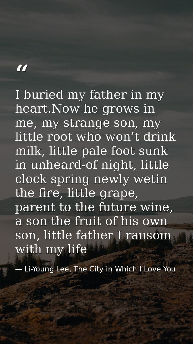 I buried my father in my heart.Now he grows in me, my strange son, my little root who won’t drink milk, little pale foot — Li-Young Lee, The City in Which I Love You