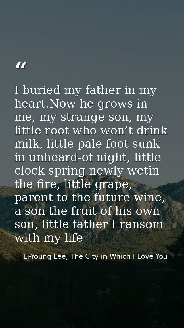 I buried my father in my heart.Now he grows in me, my strange son, my little root who won’t drink milk, little pale foot — Li-Young Lee, The City in Which I Love You