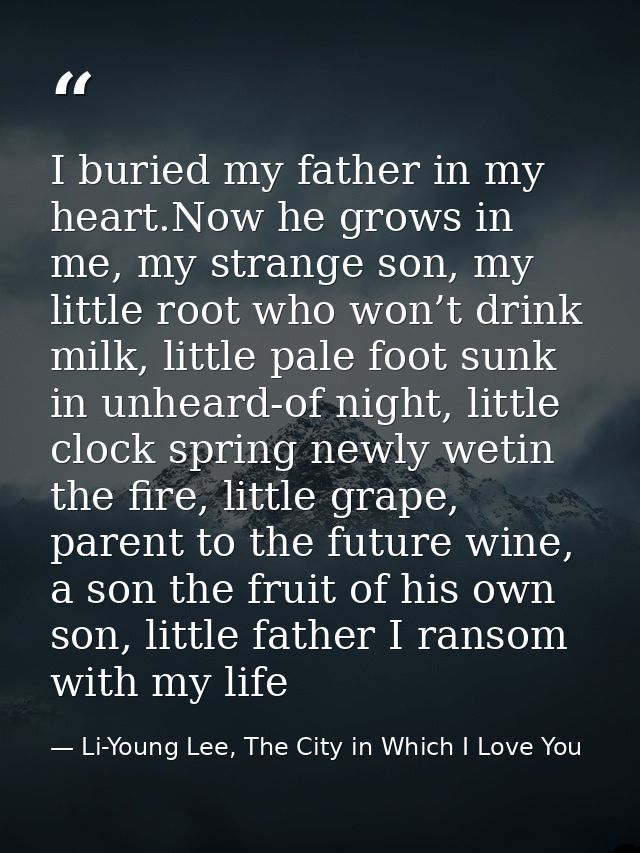 I buried my father in my heart.Now he grows in me, my strange son, my little root who won’t drink milk, little pale foot — Li-Young Lee, The City in Which I Love You
